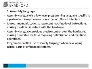 • 1. Assembly Language:
• Assembly language is a low-level programming language specific to
a particular microprocessor or microcontroller architecture.
• It uses mnemonic codes to represent machine-level instructions,
making it a direct interface with the hardware.
• Assembly language provides precise control over the hardware,
making it suitable for tasks requiring optimization and real-time
operations.
• Programmers often use assembly language when developing
critical parts of embedded systems.
5
 