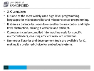 • 2. C Language:
• C is one of the most widely used high-level programming
languages for microcontroller and microprocessor programming.
• It strikes a balance between low-level hardware control and high-
level abstraction, making it versatile and efficient.
• C programs can be compiled into machine code for specific
microcontrollers, ensuring efficient resource utilization.
• Numerous libraries and development tools are available for C,
making it a preferred choice for embedded systems.
6
 