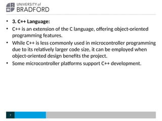 • 3. C++ Language:
• C++ is an extension of the C language, offering object-oriented
programming features.
• While C++ is less commonly used in microcontroller programming
due to its relatively larger code size, it can be employed when
object-oriented design benefits the project.
• Some microcontroller platforms support C++ development.
7
 