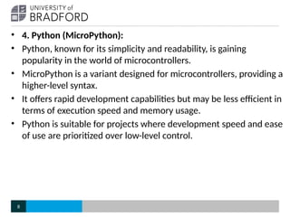 • 4. Python (MicroPython):
• Python, known for its simplicity and readability, is gaining
popularity in the world of microcontrollers.
• MicroPython is a variant designed for microcontrollers, providing a
higher-level syntax.
• It offers rapid development capabilities but may be less efficient in
terms of execution speed and memory usage.
• Python is suitable for projects where development speed and ease
of use are prioritized over low-level control.
8
 