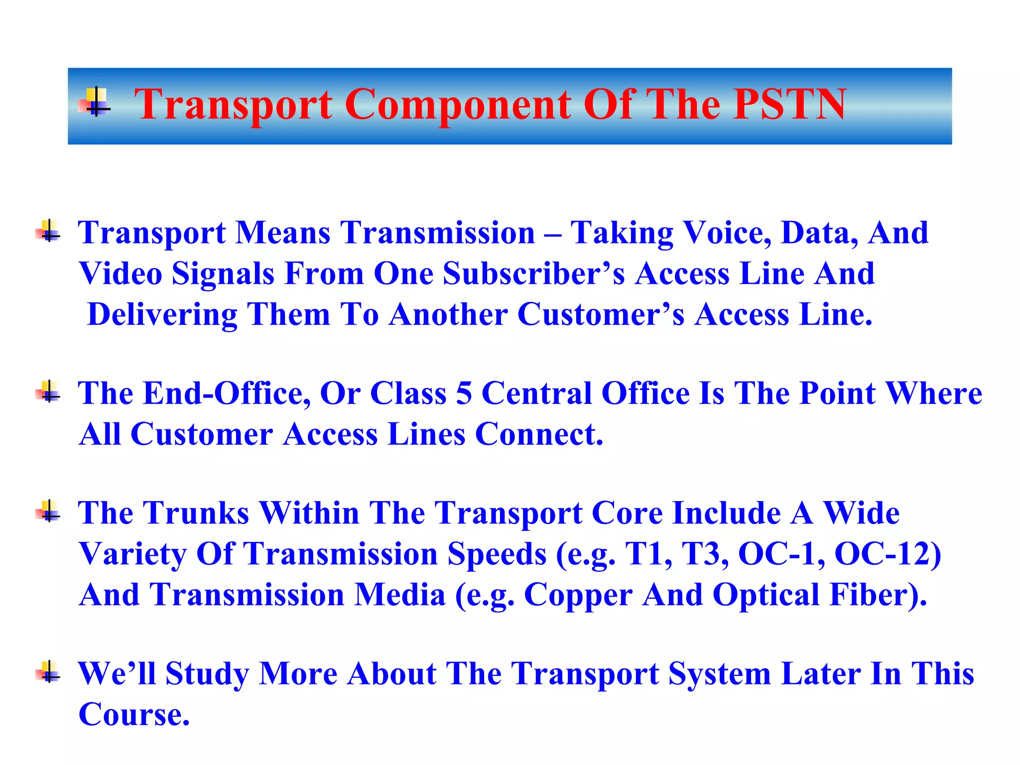 Transport Component Of The PSTN
Transport Means Transmission – Taking Voice, Data, And
Video Signals From One Subscriber’s Access Line And
Delivering Them To Another Customer’s Access Line.
The End-Office, Or Class 5 Central Office Is The Point Where
All Customer Access Lines Connect.
The Trunks Within The Transport Core Include A Wide
Variety Of Transmission Speeds (e.g. T1, T3, OC-1, OC-12)
And Transmission Media (e.g. Copper And Optical Fiber).
We’ll Study More About The Transport System Later In This
Course.
 