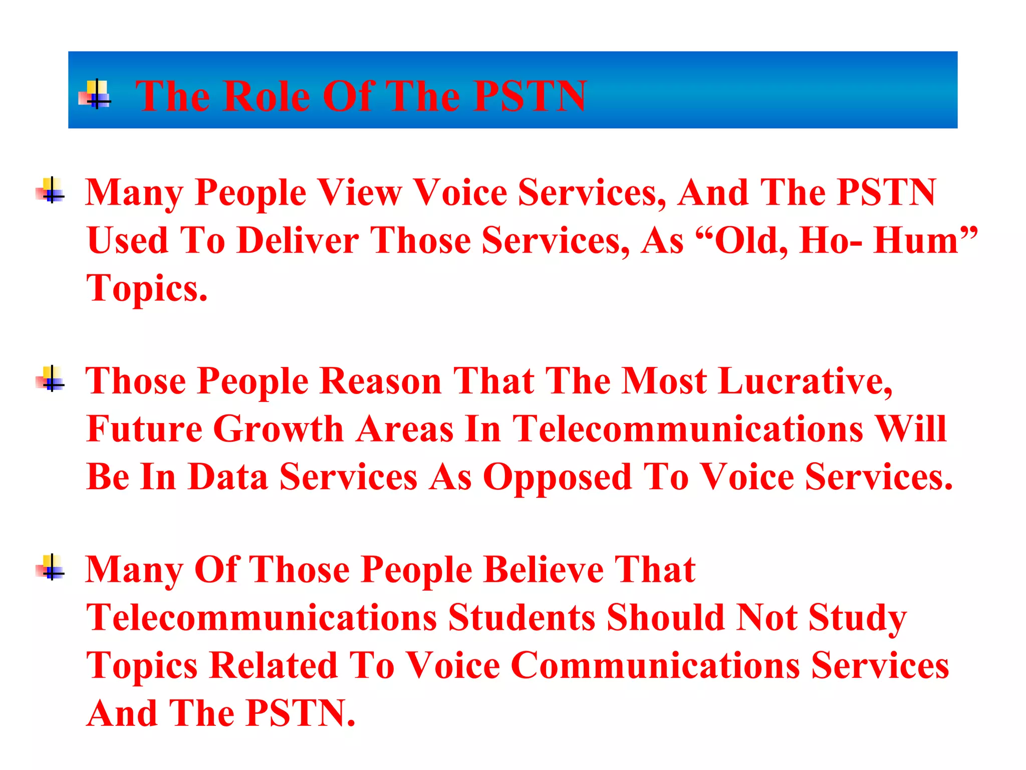 Many People View Voice Services, And The PSTN
Used To Deliver Those Services, As “Old, Ho- Hum”
Topics.
Those People Reason That The Most Lucrative,
Future Growth Areas In Telecommunications Will
Be In Data Services As Opposed To Voice Services.
Many Of Those People Believe That
Telecommunications Students Should Not Study
Topics Related To Voice Communications Services
And The PSTN.
The Role Of The PSTN
 