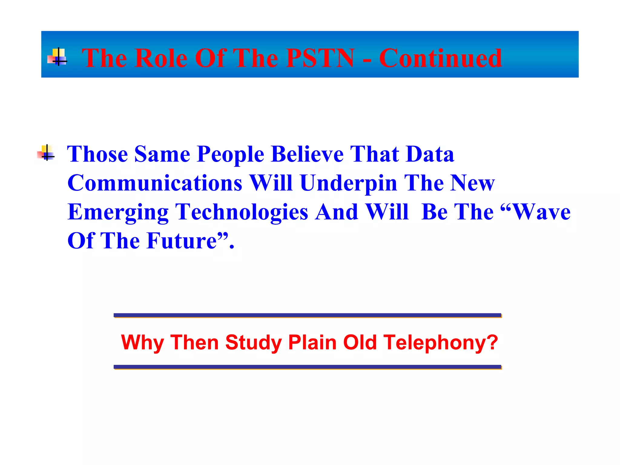 Those Same People Believe That Data
Communications Will Underpin The New
Emerging Technologies And Will Be The “Wave
Of The Future”.
Why Then Study Plain Old Telephony?
The Role Of The PSTN - Continued
 