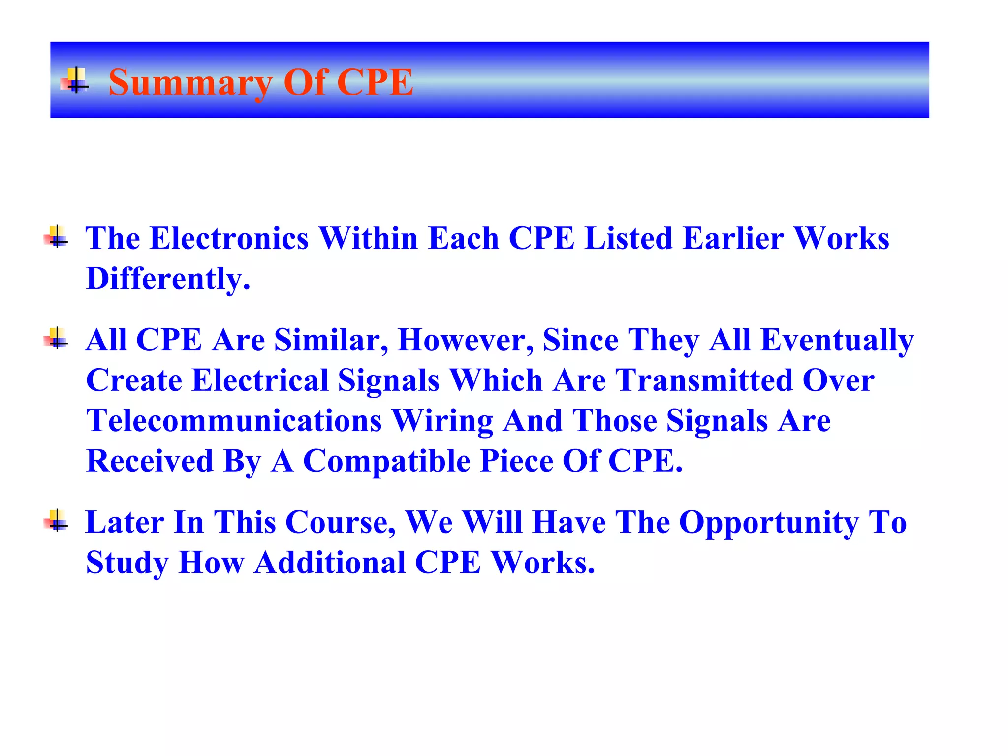 The Electronics Within Each CPE Listed Earlier Works
Differently.
All CPE Are Similar, However, Since They All Eventually
Create Electrical Signals Which Are Transmitted Over
Telecommunications Wiring And Those Signals Are
Received By A Compatible Piece Of CPE.
Later In This Course, We Will Have The Opportunity To
Study How Additional CPE Works.
Summary Of CPE
 