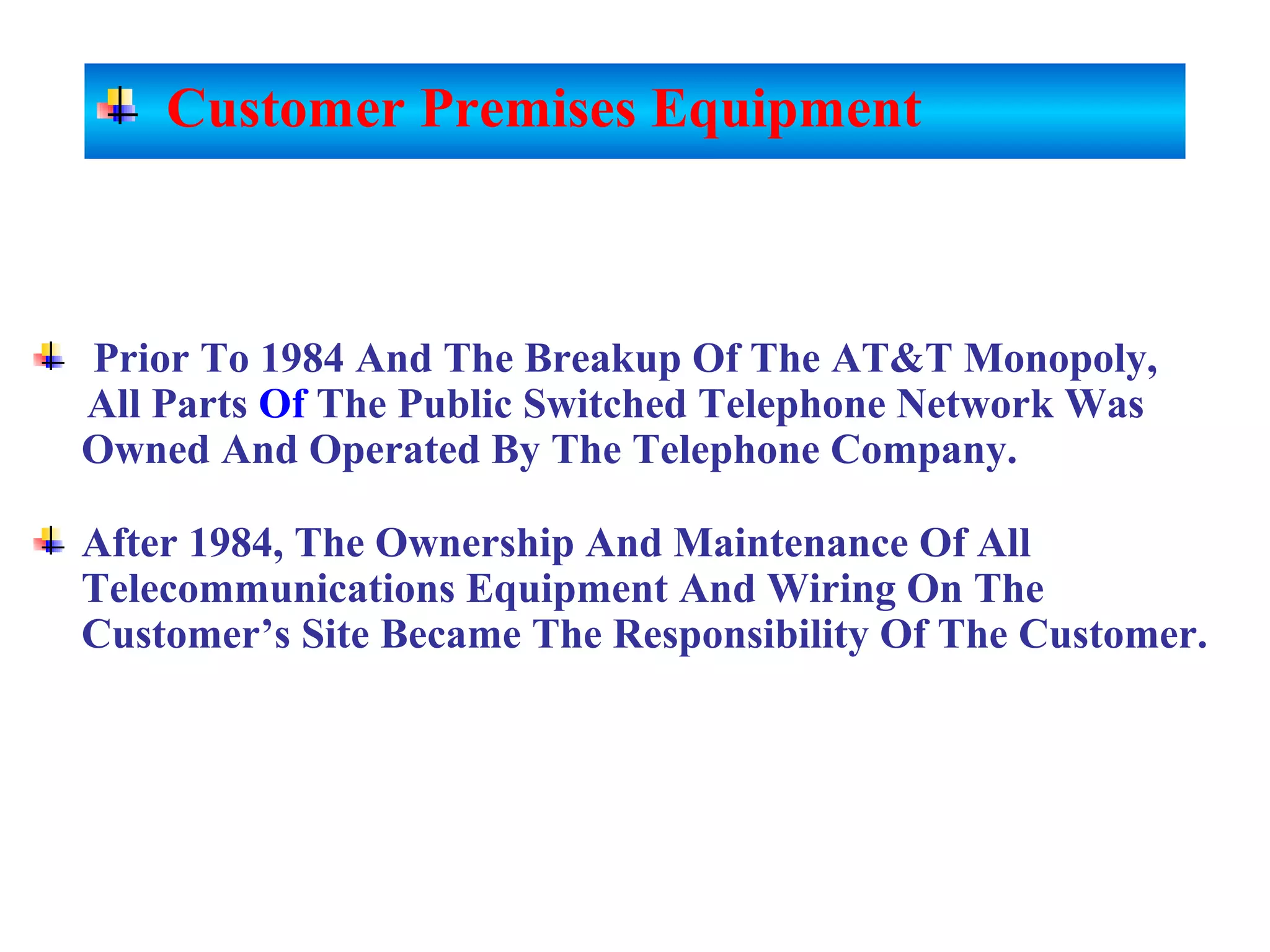 Prior To 1984 And The Breakup Of The AT&T Monopoly,
All Parts Of The Public Switched Telephone Network Was
Owned And Operated By The Telephone Company.
After 1984, The Ownership And Maintenance Of All
Telecommunications Equipment And Wiring On The
Customer’s Site Became The Responsibility Of The Customer.
Customer Premises Equipment
 