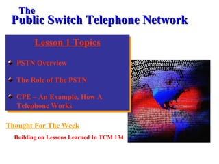 Lesson 1 Topics
PSTN Overview
The Role of The PSTN
CPE – An Example, How A
Telephone Works
Lesson 1 Topics
PSTN Overview
The Role of The PSTN
CPE – An Example, How A
Telephone Works
Public Switch Telephone NetworkPublic Switch Telephone Network
Thought For The Week
Building on Lessons Learned In TCM 134
TheThe
 