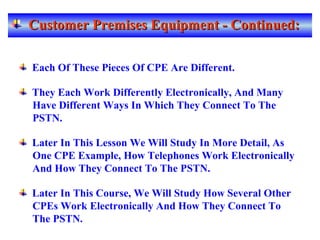 Customer Premises Equipment - Continued:Customer Premises Equipment - Continued:
Each Of These Pieces Of CPE Are Different.
They Each Work Differently Electronically, And Many
Have Different Ways In Which They Connect To The
PSTN.
Later In This Lesson We Will Study In More Detail, As
One CPE Example, How Telephones Work Electronically
And How They Connect To The PSTN.
Later In This Course, We Will Study How Several Other
CPEs Work Electronically And How They Connect To
The PSTN.
 