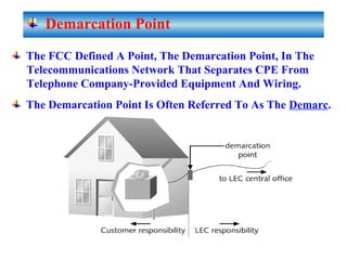 The FCC Defined A Point, The Demarcation Point, In The
Telecommunications Network That Separates CPE From
Telephone Company-Provided Equipment And Wiring.
The Demarcation Point Is Often Referred To As The Demarc.
Demarcation Point
 