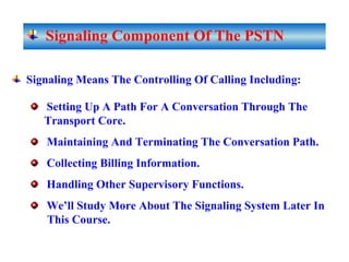 Signaling Component Of The PSTN
Signaling Means The Controlling Of Calling Including:
Setting Up A Path For A Conversation Through The
Transport Core.
Maintaining And Terminating The Conversation Path.
Collecting Billing Information.
Handling Other Supervisory Functions.
We’ll Study More About The Signaling System Later In
This Course.
 