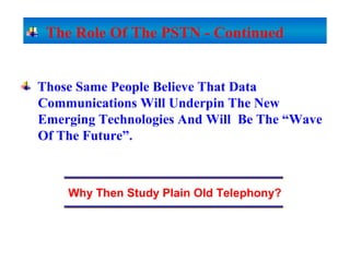 Those Same People Believe That Data
Communications Will Underpin The New
Emerging Technologies And Will Be The “Wave
Of The Future”.
Why Then Study Plain Old Telephony?
The Role Of The PSTN - Continued
 