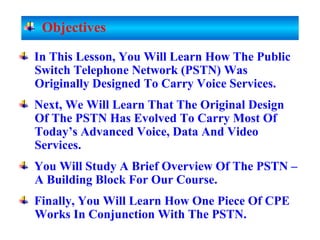In This Lesson, You Will Learn How The Public
Switch Telephone Network (PSTN) Was
Originally Designed To Carry Voice Services.
Next, We Will Learn That The Original Design
Of The PSTN Has Evolved To Carry Most Of
Today’s Advanced Voice, Data And Video
Services.
You Will Study A Brief Overview Of The PSTN –
A Building Block For Our Course.
Finally, You Will Learn How One Piece Of CPE
Works In Conjunction With The PSTN.
Objectives
 