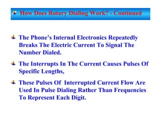 The Phone’s Internal Electronics Repeatedly
Breaks The Electric Current To Signal The
Number Dialed.
The Interrupts In The Current Causes Pulses Of
Specific Lengths,
These Pulses Of Interrupted Current Flow Are
Used In Pulse Dialing Rather Than Frequencies
To Represent Each Digit.
How Does Rotary Dialing Work? - Continued
 
