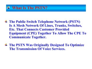 The Public Switch Telephone Network (PSTN)
Is A Mesh Network Of Lines, Trunks, Switches,
Etc. That Connects Customer Provided
Equipment (CPE) Together To Allow The CPE To
Communicate Together.
The PSTN Was Originally Designed To Optimize
The Transmission Of Voice Services.
What Is The PSTN?
 