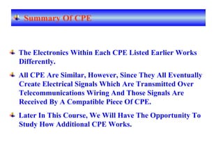 The Electronics Within Each CPE Listed Earlier Works
Differently.
All CPE Are Similar, However, Since They All Eventually
Create Electrical Signals Which Are Transmitted Over
Telecommunications Wiring And Those Signals Are
Received By A Compatible Piece Of CPE.
Later In This Course, We Will Have The Opportunity To
Study How Additional CPE Works.
Summary Of CPE
 