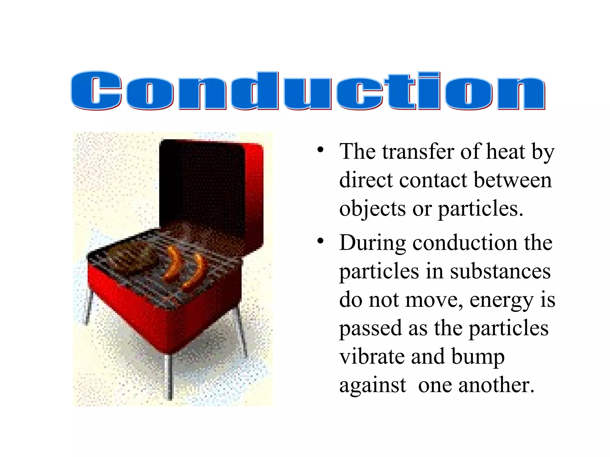 The transfer of heat by direct contact between objects or particles. During conduction the particles in substances do not move, energy is passed as the particles vibrate and bump against  one another. Conduction 