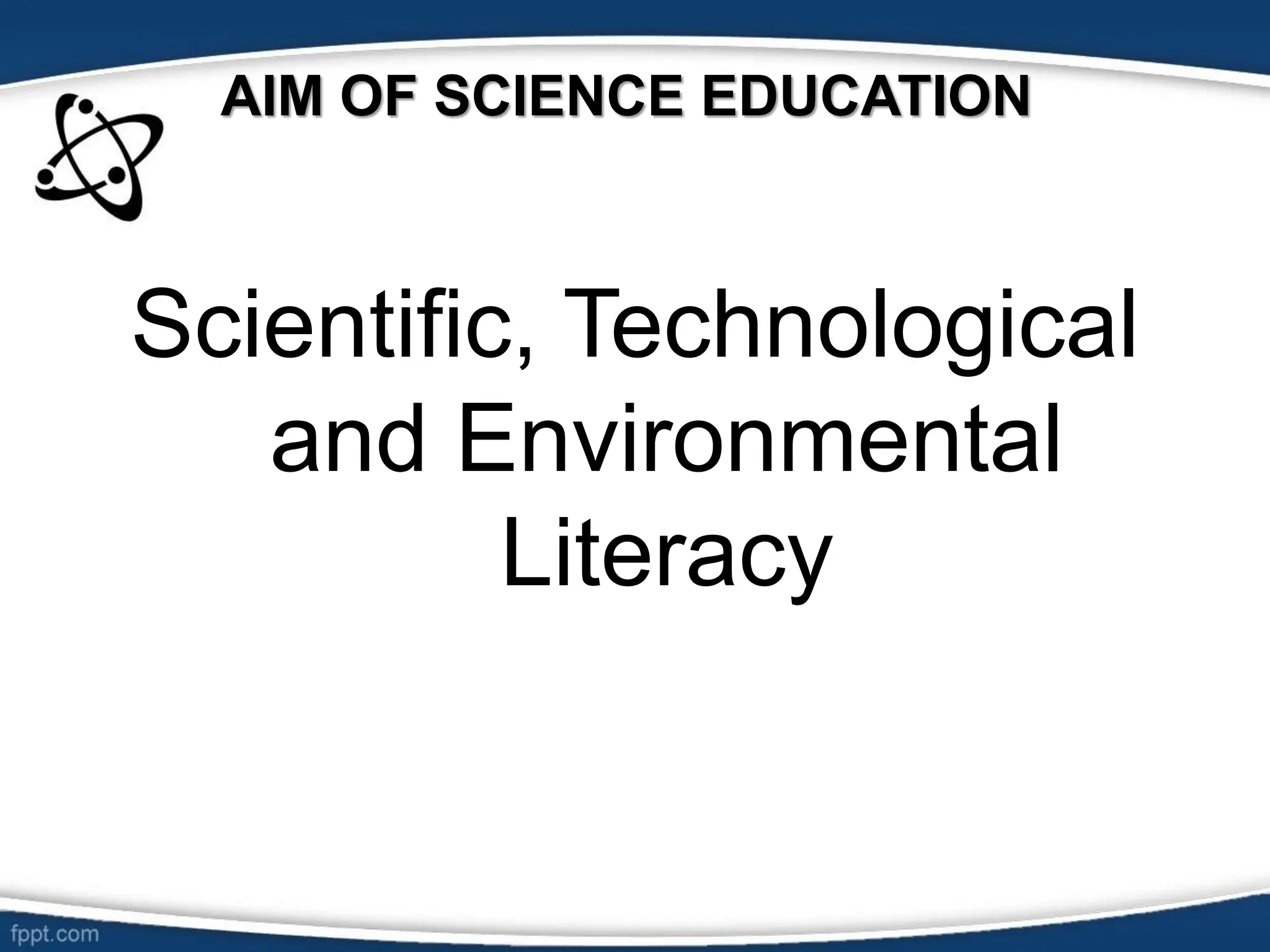 AIM OF SCIENCE EDUCATION
Scientific, Technological
and Environmental
Literacy
 