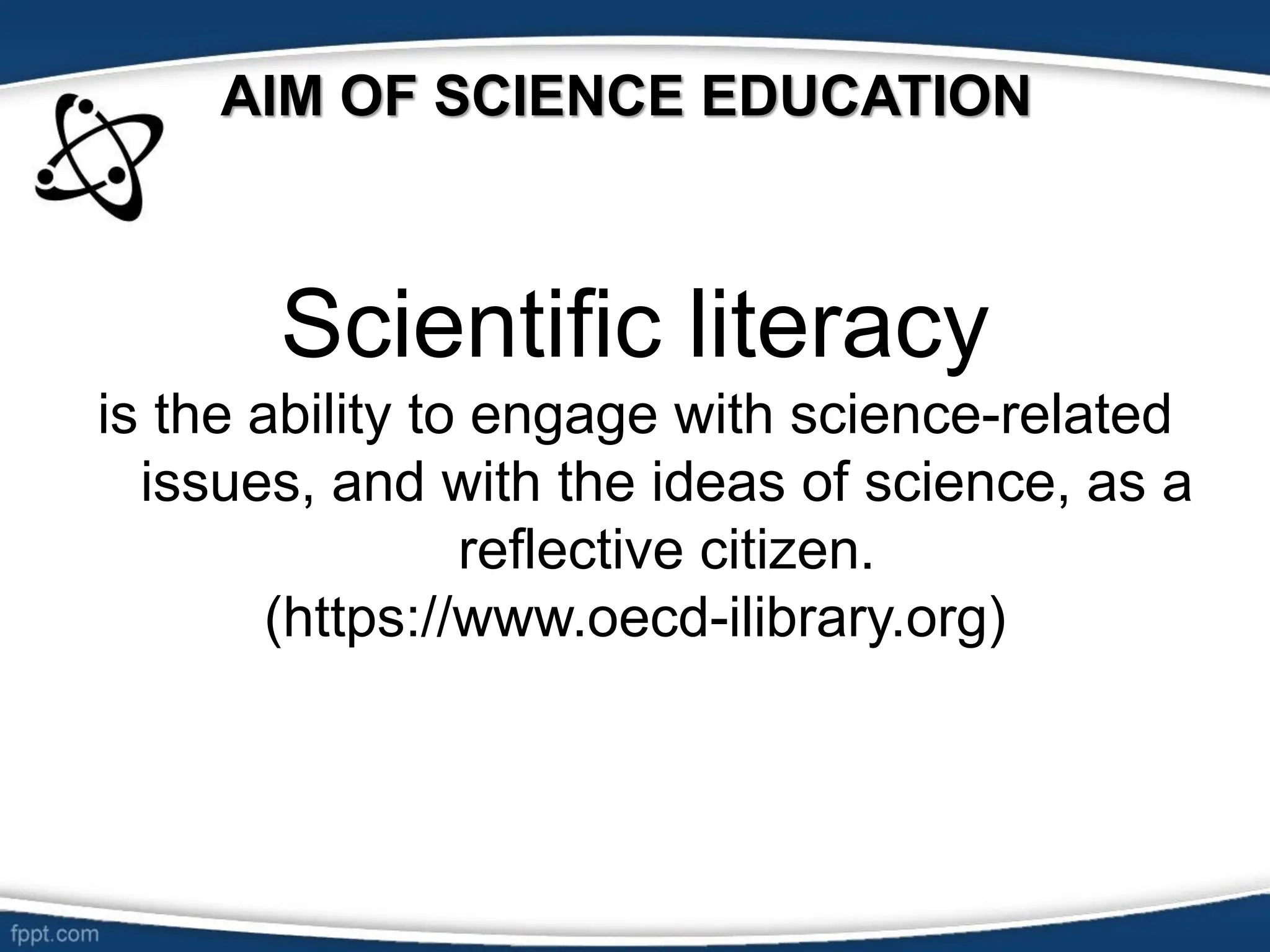 AIM OF SCIENCE EDUCATION
Scientific literacy
is the ability to engage with science-related
issues, and with the ideas of science, as a
reflective citizen.
(https://www.oecd-ilibrary.org)
 