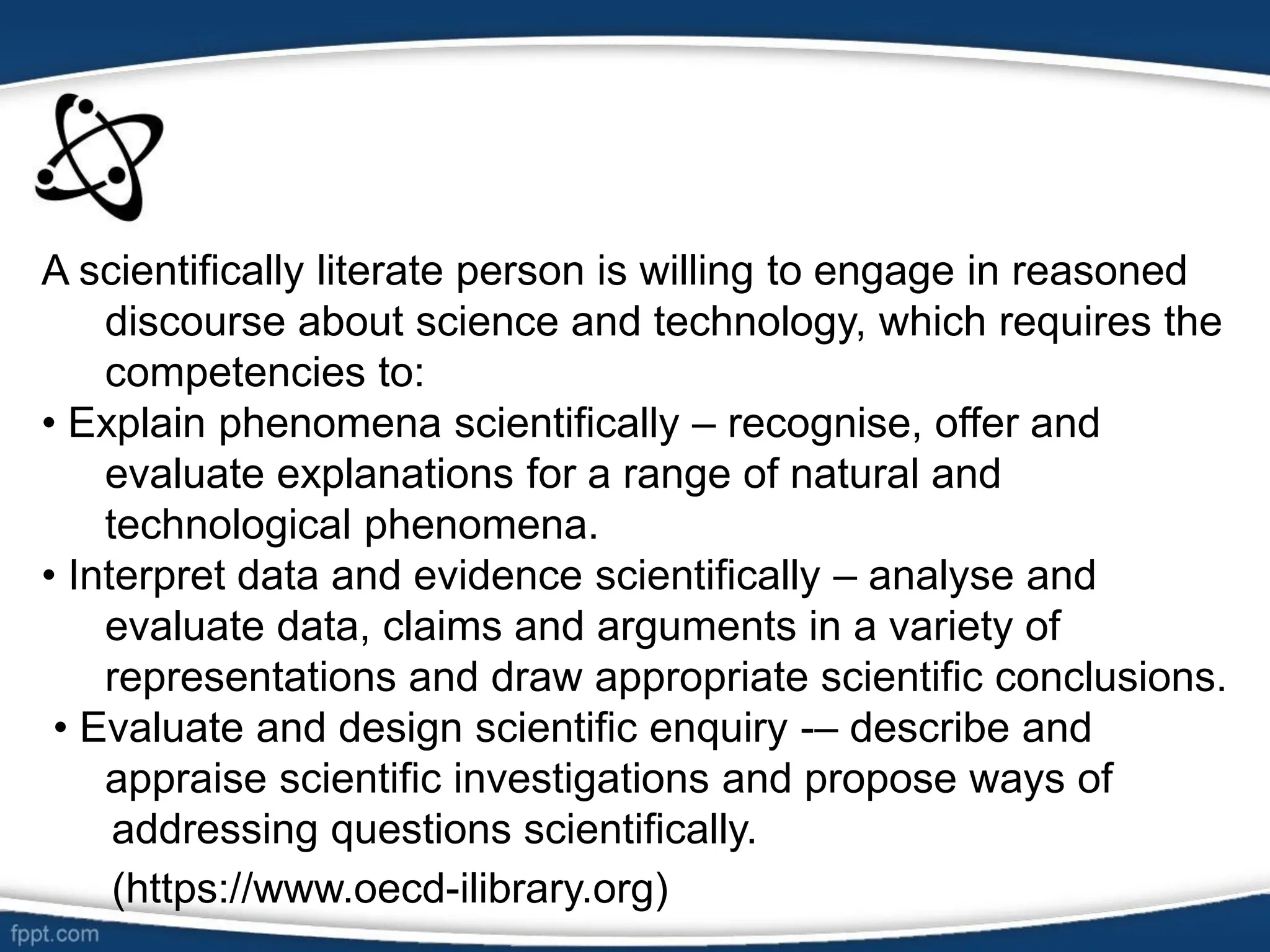 A scientifically literate person is willing to engage in reasoned
discourse about science and technology, which requires the
competencies to:
• Explain phenomena scientifically – recognise, offer and
evaluate explanations for a range of natural and
technological phenomena.
• Interpret data and evidence scientifically – analyse and
evaluate data, claims and arguments in a variety of
representations and draw appropriate scientific conclusions.
• Evaluate and design scientific enquiry -– describe and
appraise scientific investigations and propose ways of
addressing questions scientifically.
(https://www.oecd-ilibrary.org)
 