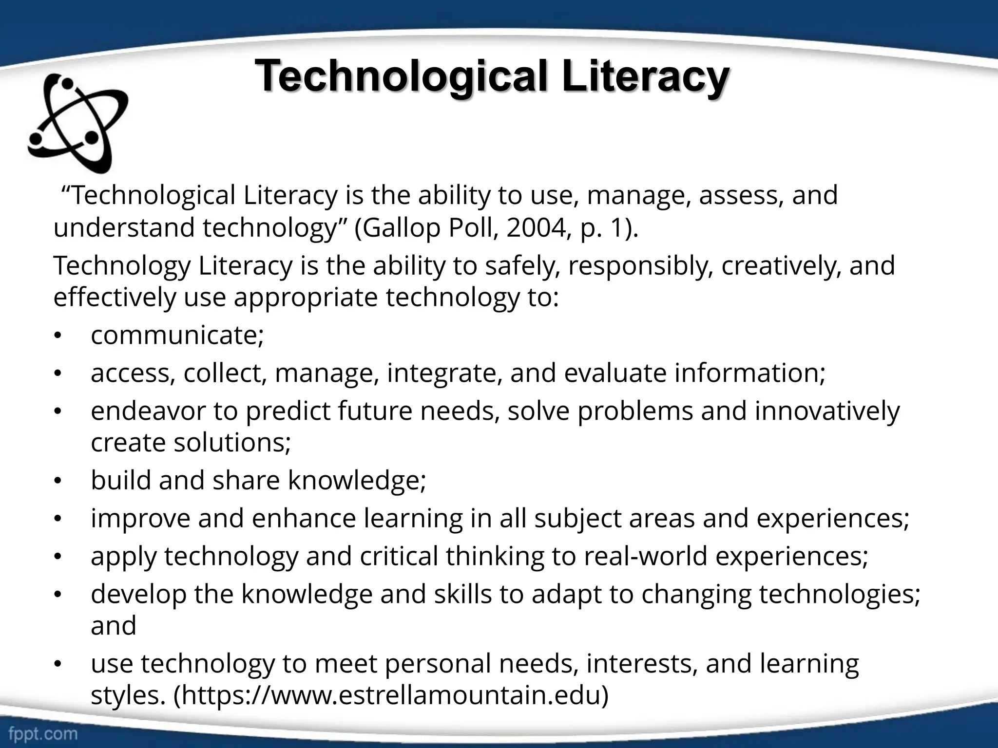 Technological Literacy
“Technological Literacy is the ability to use, manage, assess, and
understand technology” (Gallop Poll, 2004, p. 1).
Technology Literacy is the ability to safely, responsibly, creatively, and
effectively use appropriate technology to:
• communicate;
• access, collect, manage, integrate, and evaluate information;
• endeavor to predict future needs, solve problems and innovatively
create solutions;
• build and share knowledge;
• improve and enhance learning in all subject areas and experiences;
• apply technology and critical thinking to real-world experiences;
• develop the knowledge and skills to adapt to changing technologies;
and
• use technology to meet personal needs, interests, and learning
styles. (https://www.estrellamountain.edu)
 