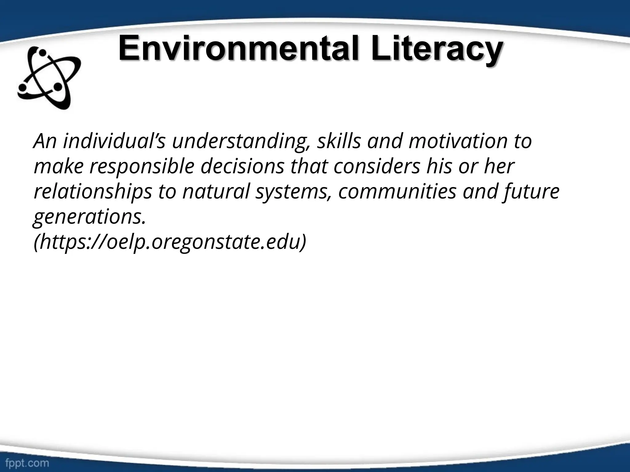 Environmental Literacy
An individual’s understanding, skills and motivation to
make responsible decisions that considers his or her
relationships to natural systems, communities and future
generations.
(https://oelp.oregonstate.edu)
 