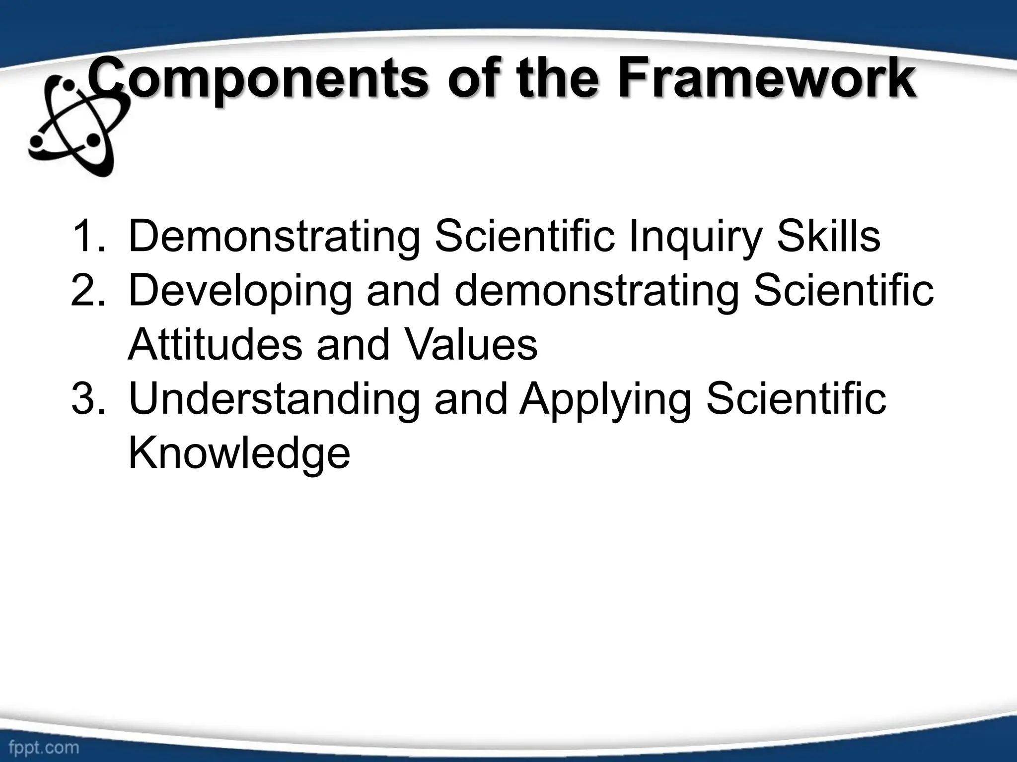 Components of the Framework
1. Demonstrating Scientific Inquiry Skills
2. Developing and demonstrating Scientific
Attitudes and Values
3. Understanding and Applying Scientific
Knowledge
 