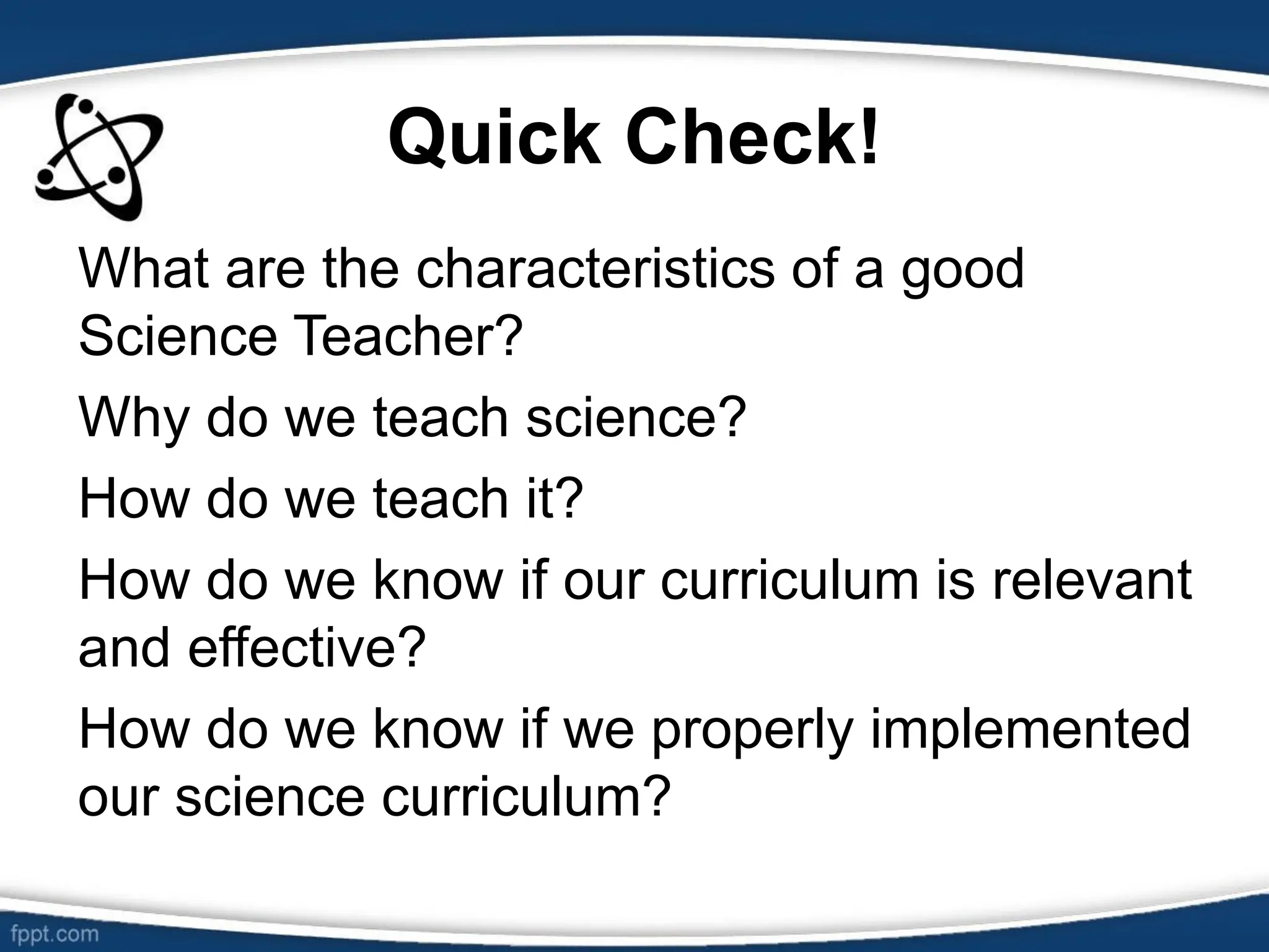 Quick Check!
What are the characteristics of a good
Science Teacher?
Why do we teach science?
How do we teach it?
How do we know if our curriculum is relevant
and effective?
How do we know if we properly implemented
our science curriculum?
 