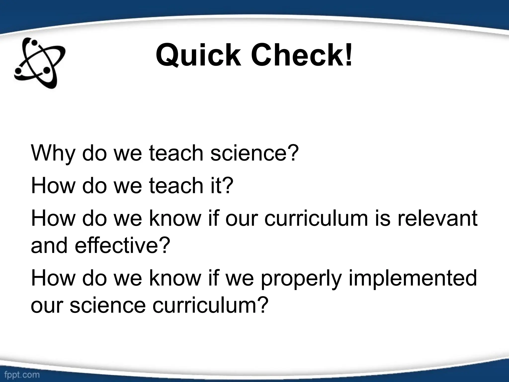 Quick Check!
Why do we teach science?
How do we teach it?
How do we know if our curriculum is relevant
and effective?
How do we know if we properly implemented
our science curriculum?
 