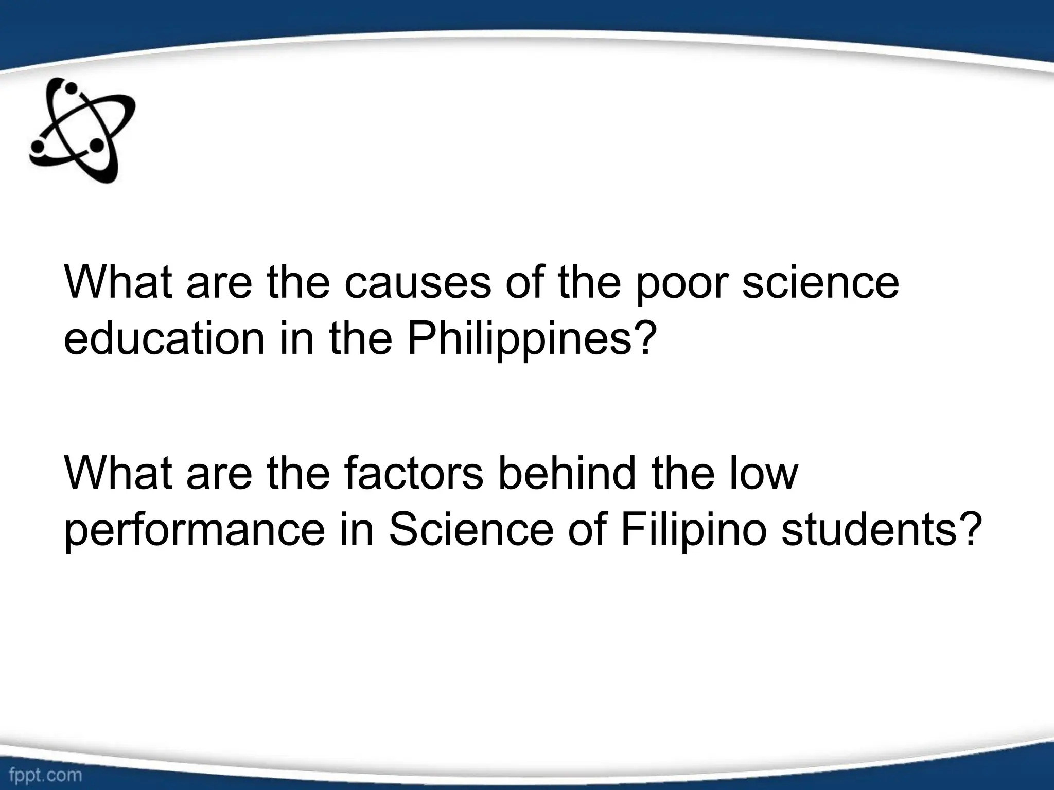 What are the causes of the poor science
education in the Philippines?
What are the factors behind the low
performance in Science of Filipino students?
 