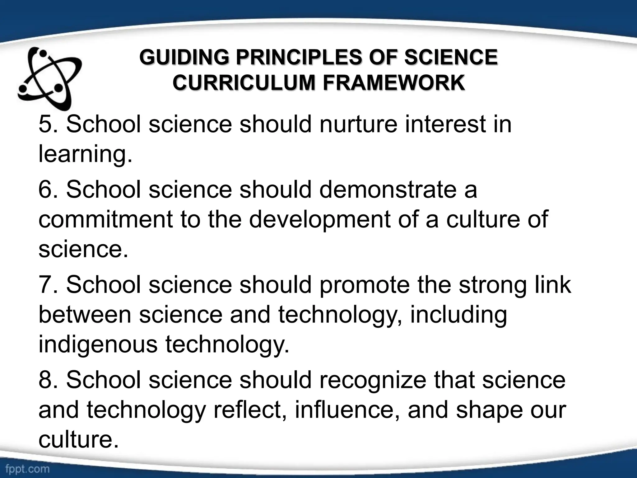 GUIDING PRINCIPLES OF SCIENCE
CURRICULUM FRAMEWORK
5. School science should nurture interest in
learning.
6. School science should demonstrate a
commitment to the development of a culture of
science.
7. School science should promote the strong link
between science and technology, including
indigenous technology.
8. School science should recognize that science
and technology reflect, influence, and shape our
culture.
 