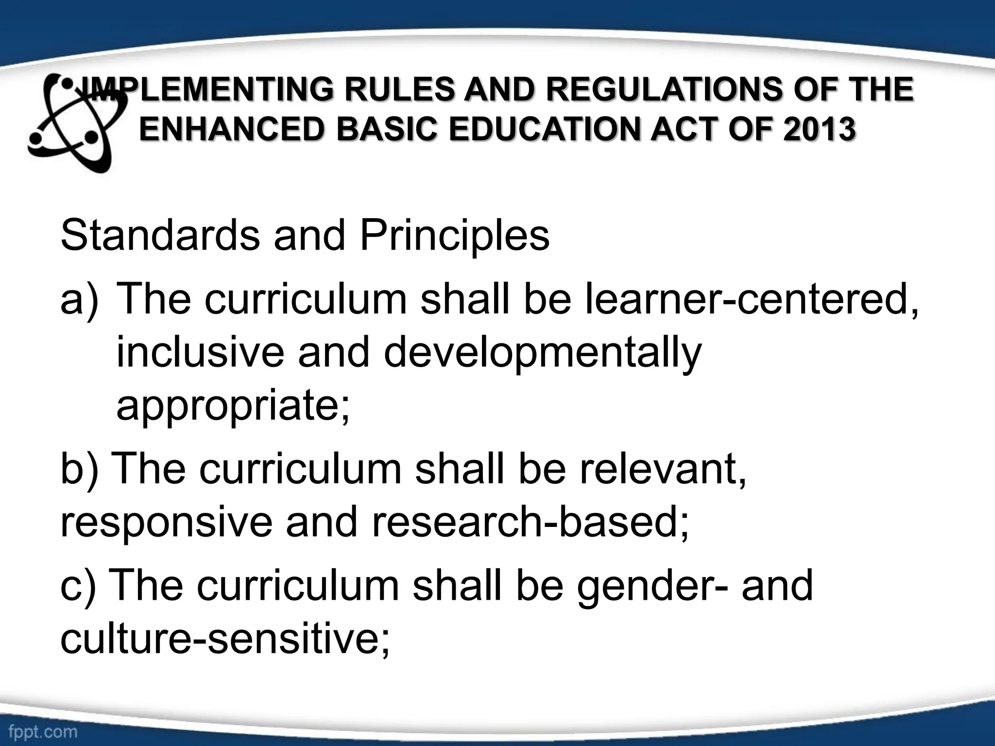 IMPLEMENTING RULES AND REGULATIONS OF THE
ENHANCED BASIC EDUCATION ACT OF 2013
Standards and Principles
a) The curriculum shall be learner-centered,
inclusive and developmentally
appropriate;
b) The curriculum shall be relevant,
responsive and research-based;
c) The curriculum shall be gender- and
culture-sensitive;
 