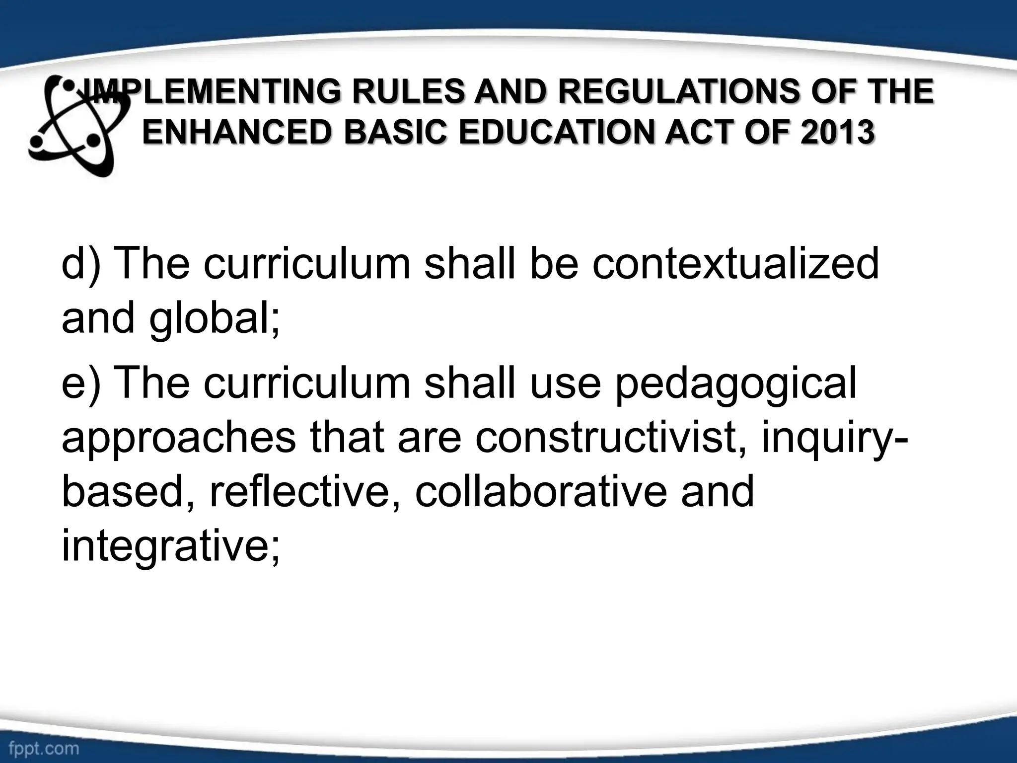 IMPLEMENTING RULES AND REGULATIONS OF THE
ENHANCED BASIC EDUCATION ACT OF 2013
d) The curriculum shall be contextualized
and global;
e) The curriculum shall use pedagogical
approaches that are constructivist, inquiry-
based, reflective, collaborative and
integrative;
 
