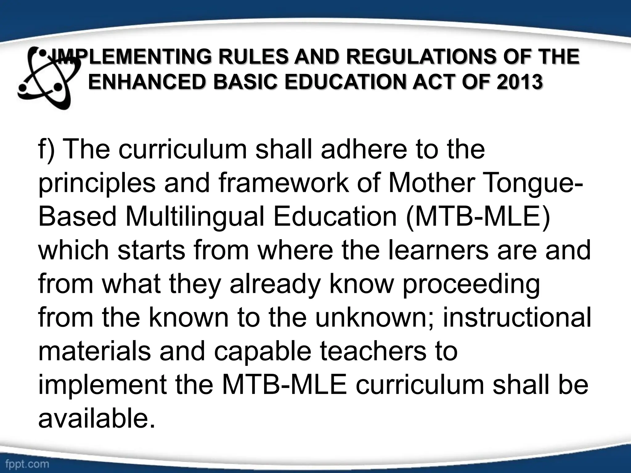 IMPLEMENTING RULES AND REGULATIONS OF THE
ENHANCED BASIC EDUCATION ACT OF 2013
f) The curriculum shall adhere to the
principles and framework of Mother Tongue-
Based Multilingual Education (MTB-MLE)
which starts from where the learners are and
from what they already know proceeding
from the known to the unknown; instructional
materials and capable teachers to
implement the MTB-MLE curriculum shall be
available.
 