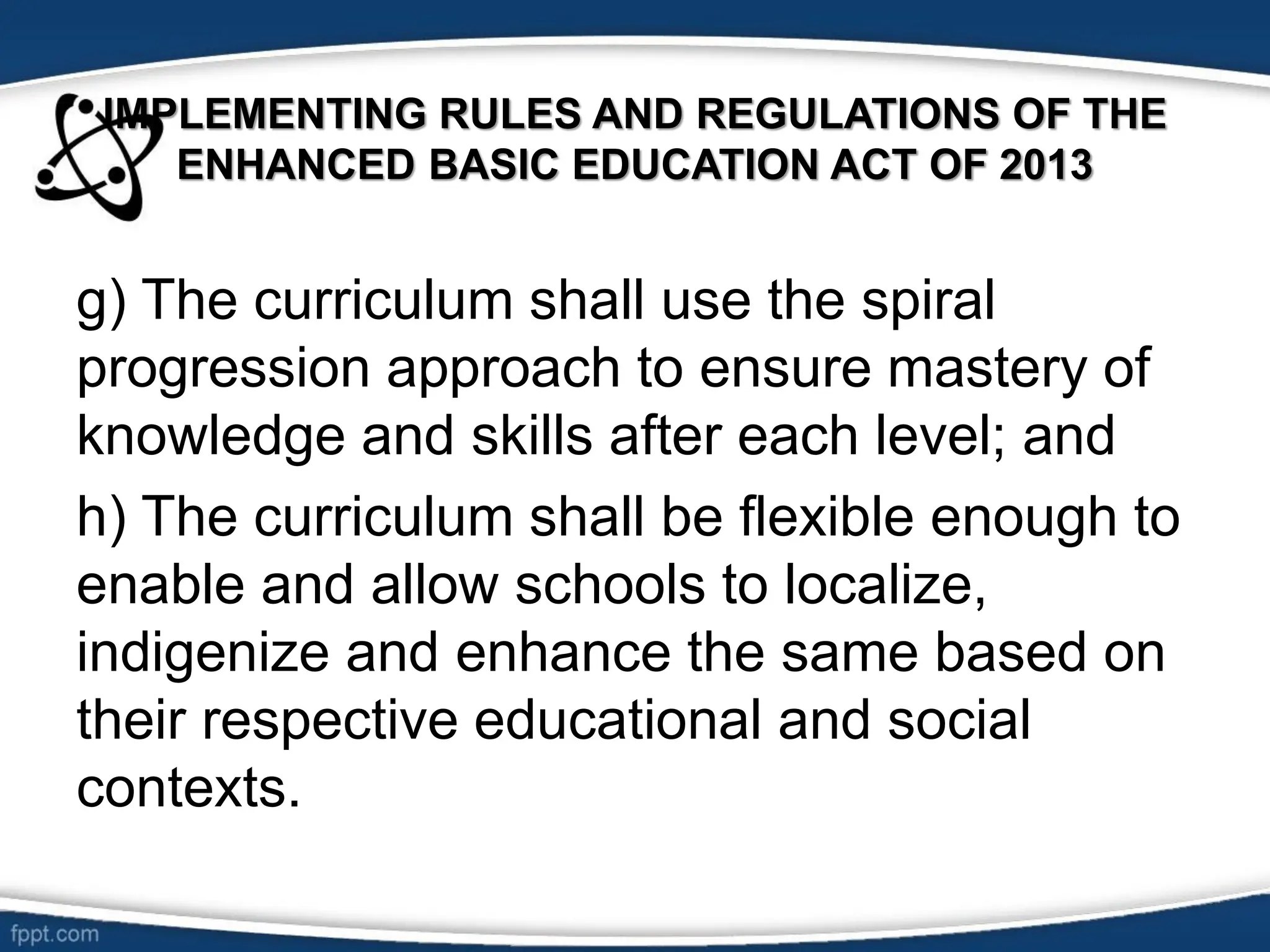 IMPLEMENTING RULES AND REGULATIONS OF THE
ENHANCED BASIC EDUCATION ACT OF 2013
g) The curriculum shall use the spiral
progression approach to ensure mastery of
knowledge and skills after each level; and
h) The curriculum shall be flexible enough to
enable and allow schools to localize,
indigenize and enhance the same based on
their respective educational and social
contexts.
 