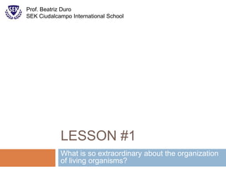 LESSON #1
What is so extraordinary about the organization
of living organisms?
Prof. Beatriz Duro
SEK Ciudalcampo International School
 
