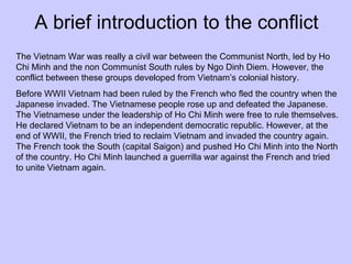A brief introduction to the conflict The Vietnam War was really a civil war between the Communist North, led by Ho Chi Minh and the non Communist South rules by Ngo Dinh Diem. However, the conflict between these groups developed from Vietnam’s colonial history. Before WWII Vietnam had been ruled by the French who fled the country when the Japanese invaded. The Vietnamese people rose up and defeated the Japanese. The Vietnamese under the leadership of Ho Chi Minh were free to rule themselves. He declared Vietnam to be an independent democratic republic. However, at the end of WWII, the French tried to reclaim Vietnam and invaded the country again. The French took the South (capital Saigon) and pushed Ho Chi Minh into the North of the country. Ho Chi Minh launched a guerrilla war against the French and tried to unite Vietnam again. 