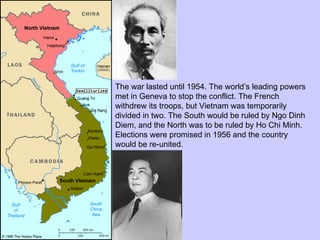 The war lasted until 1954. The world’s leading powers met in Geneva to stop the conflict. The French withdrew its troops, but Vietnam was temporarily divided in two. The South would be ruled by Ngo Dinh Diem, and the North was to be ruled by Ho Chi Minh. Elections were promised in 1956 and the country would be re-united. 