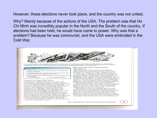 However, these elections never took place, and the country was not united. Why? Mainly because of the actions of the USA. The problem was that Ho Chi Minh was incredibly popular in the North and the South of the country. If elections had been held, he would have come to power. Why was that a problem? Because he was communist, and the USA were embroiled in the Cold War. 