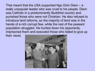 That meant that the USA supported Ngo Dinh Diem – a really unpopular leader who was cruel to his people. Diem was Catholic in a predominantly Buddhist country and punished those who were not Christian. He also refused to introduce land reforms, so the majority of land was in the hands of a rich corrupt few, while the rest of the peasant population struggled. He hunted down his opponents, imprisoned them and executed those who failed to give up their views. 