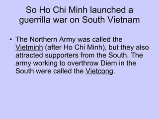 So Ho Chi Minh launched a guerrilla war on South Vietnam The Northern Army was called the  Vietminh  (after Ho Chi Minh), but they also attracted supporters from the South. The army working to overthrow Diem in the South were called the  Vietcong .  