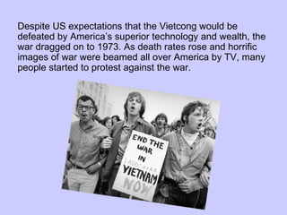 Despite US expectations that the Vietcong would be defeated by America’s superior technology and wealth, the war dragged on to 1973. As death rates rose and horrific images of war were beamed all over America by TV, many people started to protest against the war.  