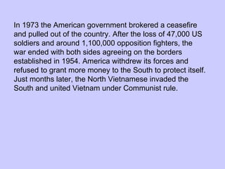 In 1973 the American government brokered a ceasefire and pulled out of the country. After the loss of 47,000 US soldiers and around 1,100,000 opposition fighters, the war ended with both sides agreeing on the borders established in 1954. America withdrew its forces and refused to grant more money to the South to protect itself. Just months later, the North Vietnamese invaded the South and united Vietnam under Communist rule. 