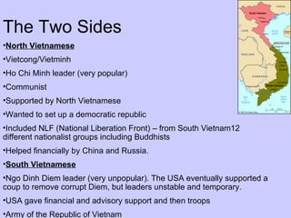 The Two Sides North Vietnamese Vietcong/Vietminh Ho Chi Minh leader (very popular) Communist Supported by North Vietnamese Wanted to set up a democratic republic Included NLF (National Liberation Front) – from South Vietnam12 different nationalist groups including Buddhists Helped financially by China and Russia. South Vietnamese Ngo Dinh Diem leader (very unpopular). The USA eventually supported a coup to remove corrupt Diem, but leaders unstable and temporary. USA gave financial and advisory support and then troops Army of the Republic of Vietnam 