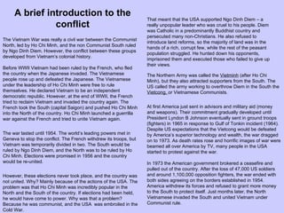 The Vietnam War was really a civil war between the Communist North, led by Ho Chi Minh, and the non Communist South ruled by Ngo Dinh Diem. However, the conflict between these groups developed from Vietnam’s colonial history. Before WWII Vietnam had been ruled by the French, who fled the country when the Japanese invaded. The Vietnamese people rose up and defeated the Japanese. The Vietnamese under the leadership of Ho Chi Minh were free to rule themselves. He declared Vietnam to be an independent democratic republic. However, at the end of WWII, the French tried to reclaim Vietnam and invaded the country again. The French took the South (capital Saigon) and pushed Ho Chi Minh into the North of the country. Ho Chi Minh launched a guerrilla war against the French and tried to unite Vietnam again. The war lasted until 1954. The world’s leading powers met in Geneva to stop the conflict. The French withdrew its troops, but Vietnam was temporarily divided in two. The South would be ruled by Ngo Dinh Diem, and the North was to be ruled by Ho Chi Minh. Elections were promised in 1956 and the country would be re-united. However, these elections never took place, and the country was not united. Why? Mainly because of the actions of the USA. The problem was that Ho Chi Minh was incredibly popular in the North and the South of the country. If elections had been held, he would have come to power. Why was that a problem? Because he was communist, and the USA  was embroiled in the Cold War. That meant that the USA supported Ngo Dinh Diem – a really unpopular leader who was cruel to his people. Diem was Catholic in a predominantly Buddhist country and persecuted many non-Christians. He also refused to introduce land reforms, so the majority of land was in the hands of a rich, corrupt few, while the rest of the peasant population struggled. He hunted down his opponents, imprisoned them and executed those who failed to give up their views. The Northern Army was called the  Vietminh  (after Ho Chi Minh), but they also attracted supporters from the South. The US called the army working to overthrow Diem in the South the  Vietcong,  or Vietnamese Communists. At first America just sent in advisors and military aid (money and weapons). Their commitment gradually developed until President Lyndon B Johnson eventually sent in ground troops (fighters) in 1965 in response to Gulf of Tonkin incident (1964).  Despite US expectations that the Vietcong would be defeated by America’s superior technology and wealth, the war dragged on to 1973. As death rates rose and horrific images of war were beamed all over America by TV, many people in the USA started to protest against the war.  In 1973 the American government brokered a ceasefire and pulled out of the country. After the loss of 47,000 US soldiers and around 1,100,000 opposition fighters, the war ended with both sides agreeing on the borders established in 1954. America withdrew its forces and refused to grant more money to the South to protect itself. Just months later, the North Vietnamese invaded the South and united Vietnam under Communist rule. A brief introduction to the conflict 