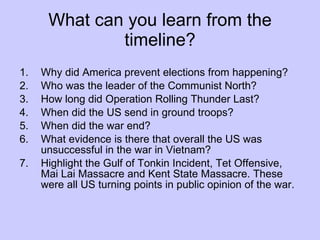 What can you learn from the timeline? Why did America prevent elections from happening? Who was the leader of the Communist North? How long did Operation Rolling Thunder Last? When did the US send in ground troops? When did the war end? What evidence is there that overall the US was unsuccessful in the war in Vietnam? Highlight the Gulf of Tonkin Incident, Tet Offensive, Mai Lai Massacre and Kent State Massacre. These were all US turning points in public opinion of the war. 
