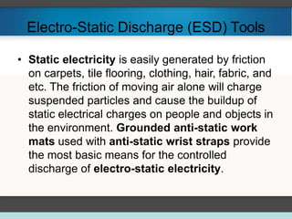 Electro-Static Discharge (ESD) Tools
• Static electricity is easily generated by friction
on carpets, tile flooring, clothing, hair, fabric, and
etc. The friction of moving air alone will charge
suspended particles and cause the buildup of
static electrical charges on people and objects in
the environment. Grounded anti-static work
mats used with anti-static wrist straps provide
the most basic means for the controlled
discharge of electro-static electricity.
 