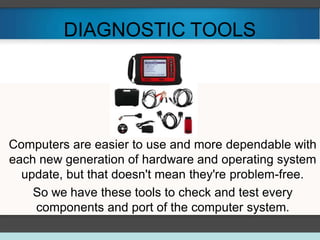 DIAGNOSTIC TOOLS
Computers are easier to use and more dependable with
each new generation of hardware and operating system
update, but that doesn't mean they're problem-free.
So we have these tools to check and test every
components and port of the computer system.
 