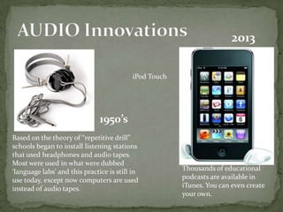 Based on the theory of “repetitive drill”
schools began to install listening stations
that used headphones and audio tapes.
Most were used in what were dubbed
‘language labs’ and this practice is still in
use today, except now computers are used
instead of audio tapes.
1950’s
2013
Thousands of educational
podcasts are available in
iTunes. You can even create
your own.
iPod Touch
 