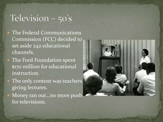  The Federal Communications
Commission (FCC) decided to
set aside 242 educational
channels.
 The Ford Foundation spent
$170 million for educational
instruction.
 The only content was teachers
giving lectures.
 Money ran out…no more push
for televisions.
 