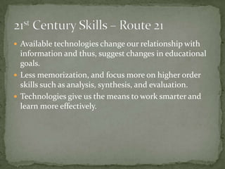  Available technologies change our relationship with
information and thus, suggest changes in educational
goals.
 Less memorization, and focus more on higher order
skills such as analysis, synthesis, and evaluation.
 Technologies give us the means to work smarter and
learn more effectively.
 
