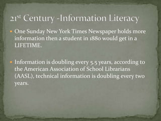  One Sunday New York Times Newspaper holds more
information then a student in 1880 would get in a
LIFETIME.
 Information is doubling every 5.5 years, according to
the American Association of School Librarians
(AASL), technical information is doubling every two
years.
 